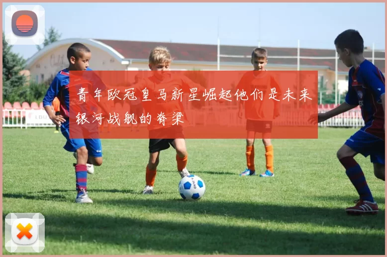 青年欧冠皇马新星崛起他们是未来银河战舰的脊梁