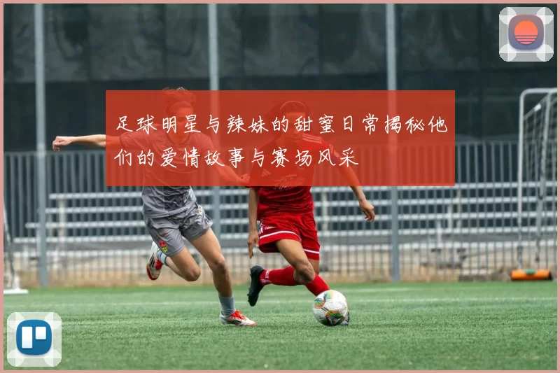 足球明星与辣妹的甜蜜日常揭秘他们的爱情故事与赛场风采