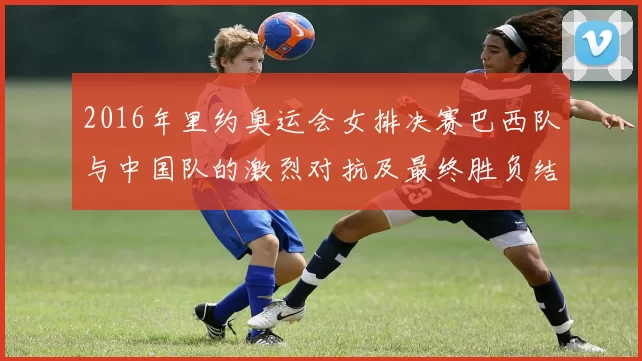 2016年里约奥运会女排决赛巴西队与中国队的激烈对抗及最终胜负结果分析