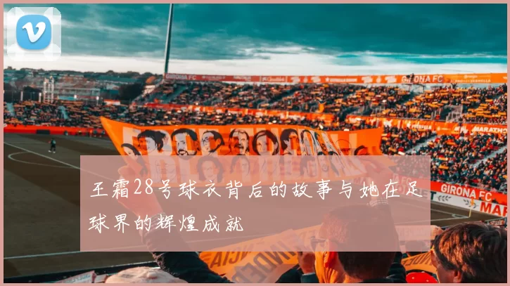 王霜28号球衣背后的故事与她在足球界的辉煌成就