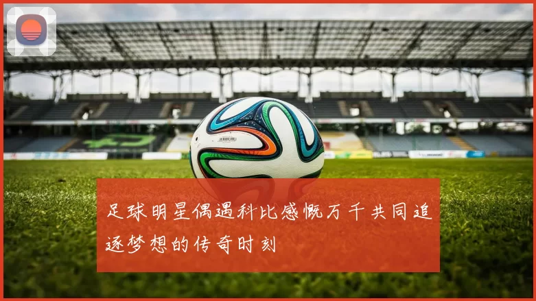 足球明星偶遇科比感慨万千共同追逐梦想的传奇时刻