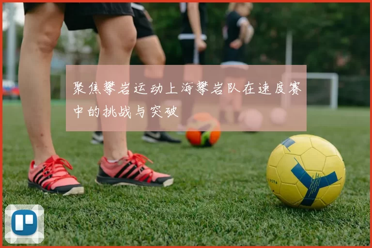 聚焦攀岩运动上海攀岩队在速度赛中的挑战与突破