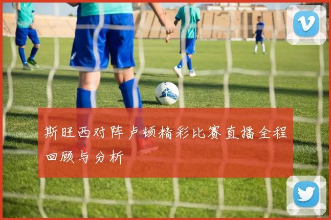 斯旺西对阵卢顿精彩比赛直播全程回顾与分析