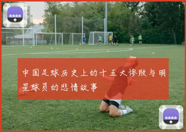 中国足球历史上的十五大惨败与明星球员的悲情故事