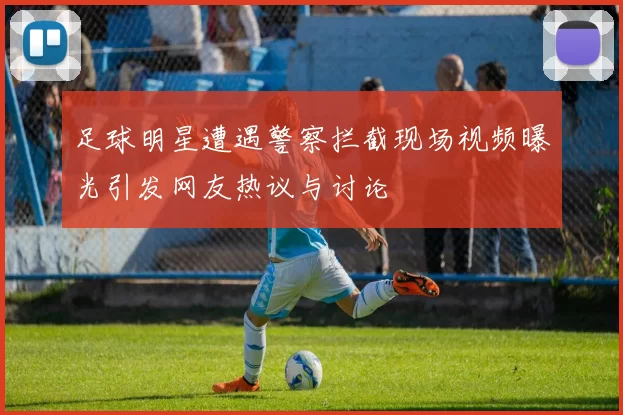 足球明星遭遇警察拦截现场视频曝光引发网友热议与讨论