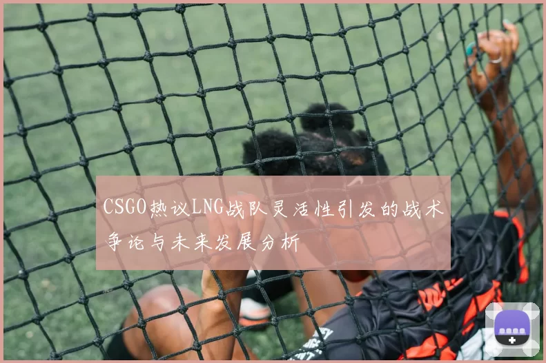 CSGO热议LNG战队灵活性引发的战术争论与未来发展分析