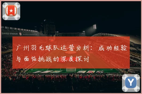广州羽毛球队运营分析：成功经验与面临挑战的深度探讨