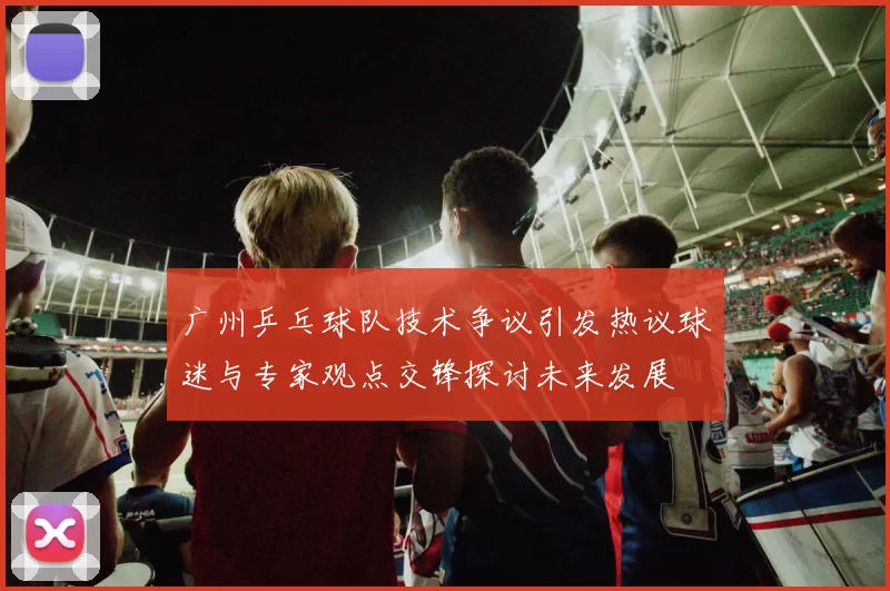 广州乒乓球队技术争议引发热议球迷与专家观点交锋探讨未来发展