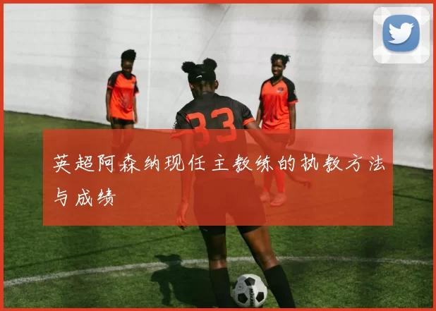 英超阿森纳现任主教练的执教方法与成绩