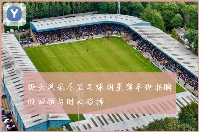 街头风采尽显足球明星驾车街拍瞬间回顾与时尚碰撞