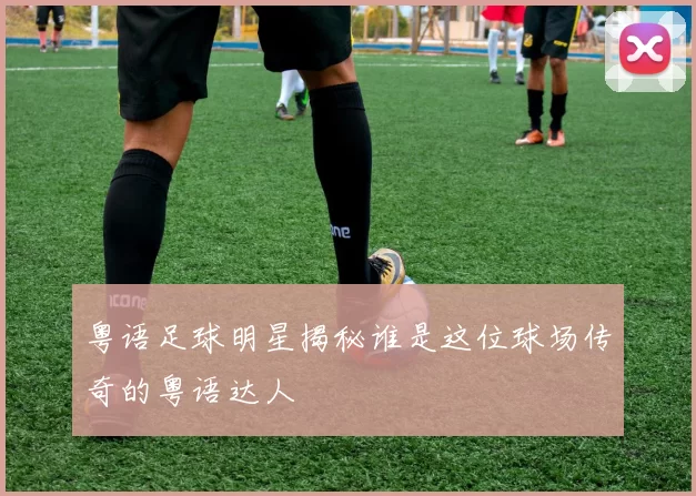 粤语足球明星揭秘谁是这位球场传奇的粤语达人