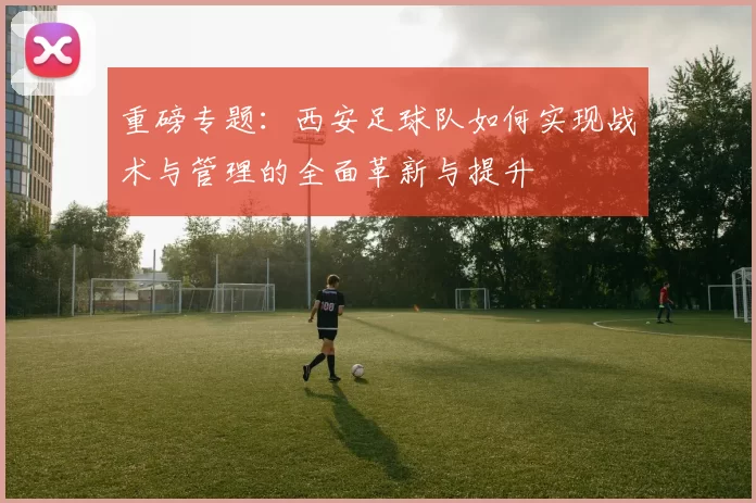 重磅专题：西安足球队如何实现战术与管理的全面革新与提升