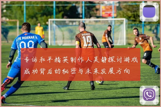 专访和平精英制作人吴静探讨游戏成功背后的秘密与未来发展方向