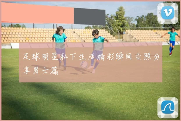 足球明星私下生活精彩瞬间合照分享男士篇