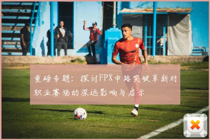 重磅专题：探讨FPX中路突破革新对职业赛场的深远影响与启示