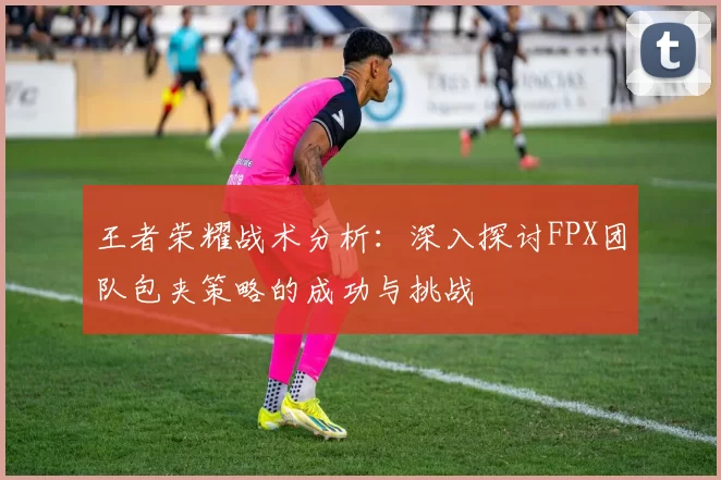 王者荣耀战术分析：深入探讨FPX团队包夹策略的成功与挑战