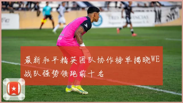 最新和平精英团队协作榜单揭晓WE战队强势领跑前十名