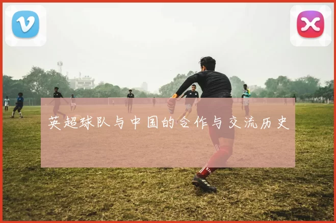 英超球队与中国的合作与交流历史
