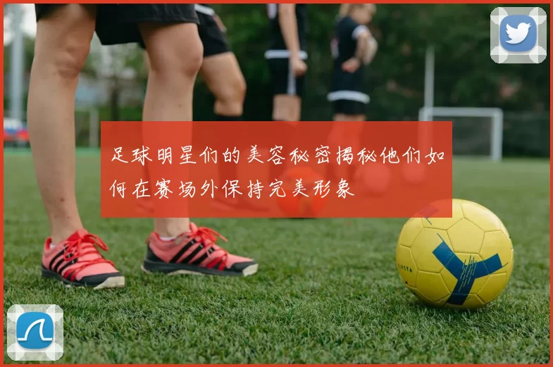 足球明星们的美容秘密揭秘他们如何在赛场外保持完美形象