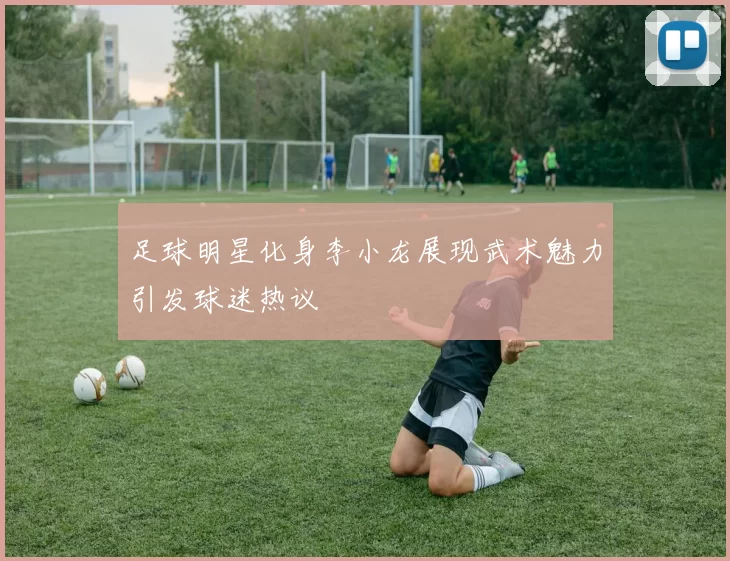 足球明星化身李小龙展现武术魅力引发球迷热议