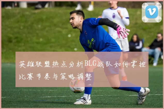 英雄联盟热点分析BLG战队如何掌控比赛节奏与策略调整
