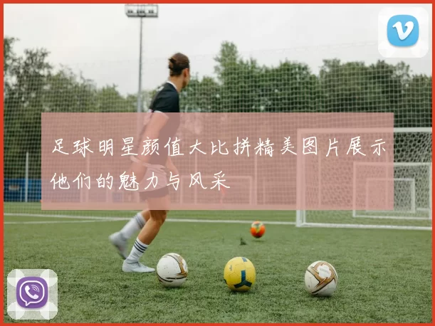足球明星颜值大比拼精美图片展示他们的魅力与风采