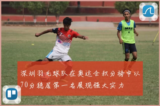 深圳羽毛球队在奥运会积分榜中以70分稳居第一名展现强大实力