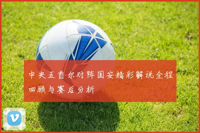 中央五首尔对阵国安精彩解说全程回顾与赛后分析