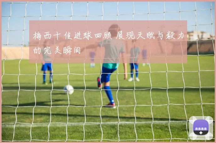梅西十佳进球回顾 展现天赋与毅力的完美瞬间