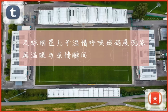 足球明星儿子温情呼唤妈妈展现家庭温暖与亲情瞬间
