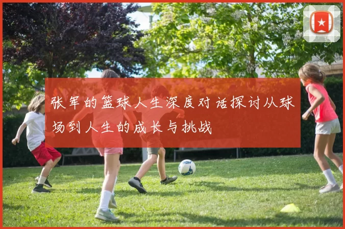 张军的篮球人生深度对话探讨从球场到人生的成长与挑战