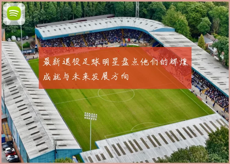 最新退役足球明星盘点他们的辉煌成就与未来发展方向