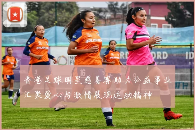 香港足球明星慈善赛助力公益事业汇聚爱心与激情展现运动精神