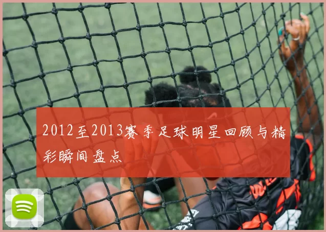 2012至2013赛季足球明星回顾与精彩瞬间盘点