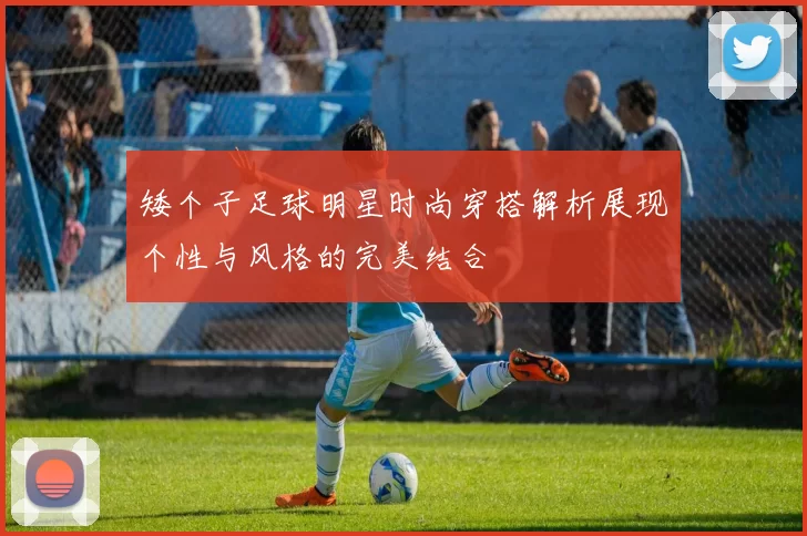矮个子足球明星时尚穿搭解析展现个性与风格的完美结合
