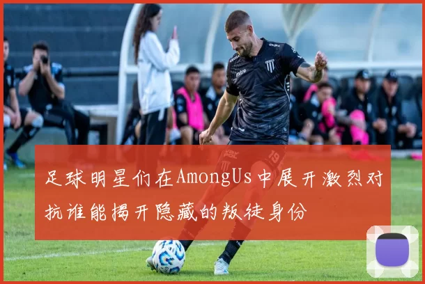 足球明星们在AmongUs中展开激烈对抗谁能揭开隐藏的叛徒身份
