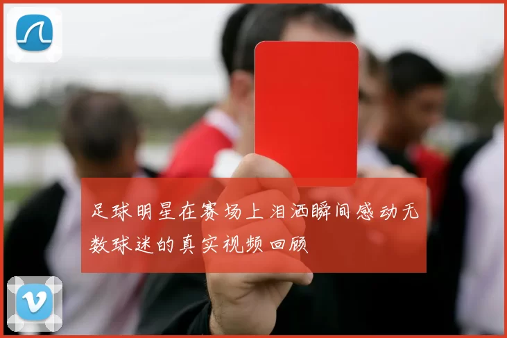 足球明星在赛场上泪洒瞬间感动无数球迷的真实视频回顾