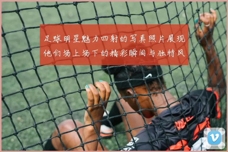 足球明星魅力四射的写真照片展现他们场上场下的精彩瞬间与独特风采