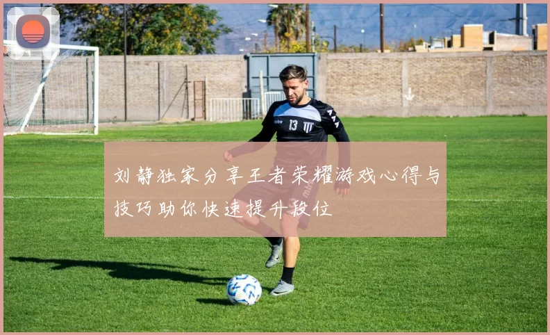 刘静独家分享王者荣耀游戏心得与技巧助你快速提升段位