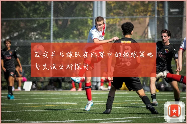 西安乒乓球队在比赛中的控球策略与失误分析探讨