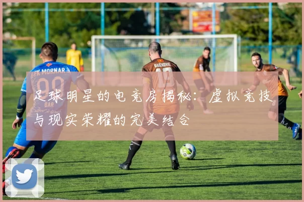 足球明星的电竞房揭秘：虚拟竞技与现实荣耀的完美结合