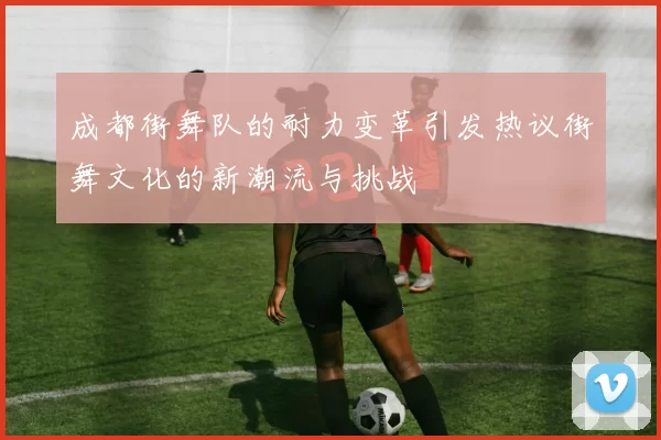 成都街舞队的耐力变革引发热议街舞文化的新潮流与挑战