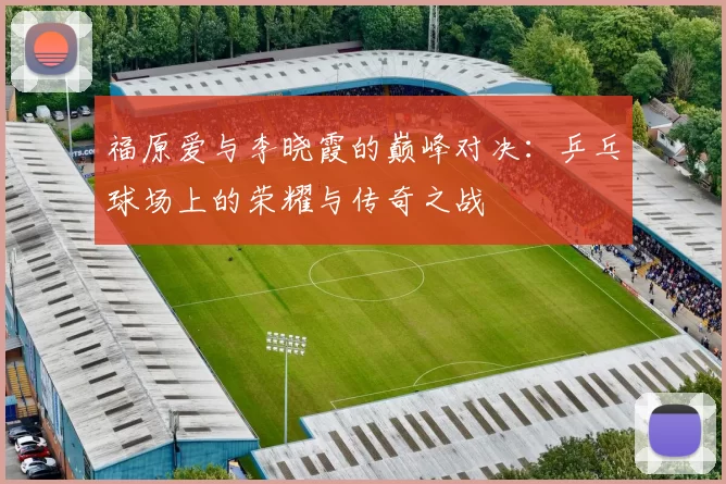 福原爱与李晓霞的巅峰对决：乒乓球场上的荣耀与传奇之战