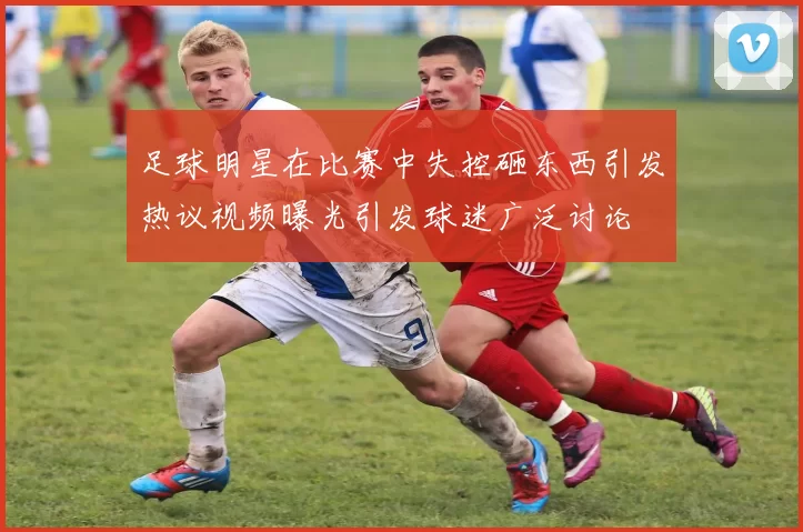 足球明星在比赛中失控砸东西引发热议视频曝光引发球迷广泛讨论
