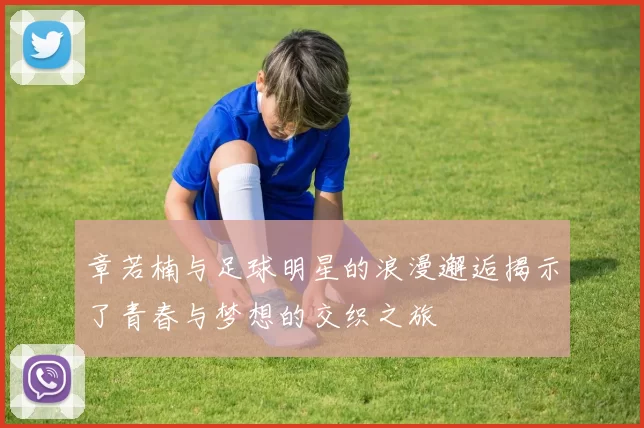 章若楠与足球明星的浪漫邂逅揭示了青春与梦想的交织之旅