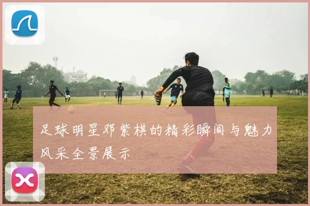 足球明星邓紫棋的精彩瞬间与魅力风采全景展示