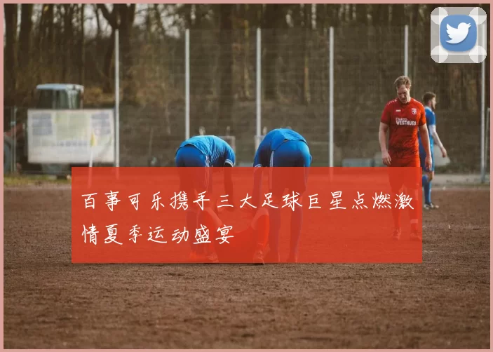 百事可乐携手三大足球巨星点燃激情夏季运动盛宴