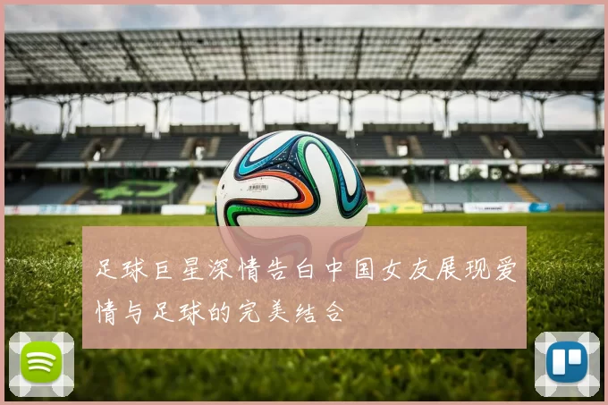 足球巨星深情告白中国女友展现爱情与足球的完美结合
