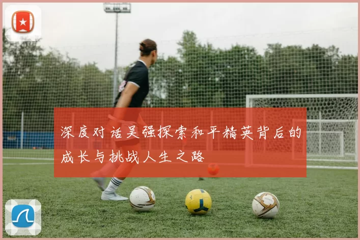 深度对话吴强探索和平精英背后的成长与挑战人生之路