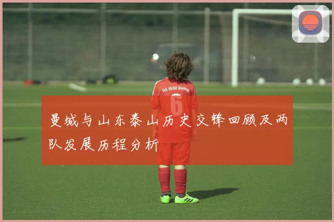 曼城与山东泰山历史交锋回顾及两队发展历程分析